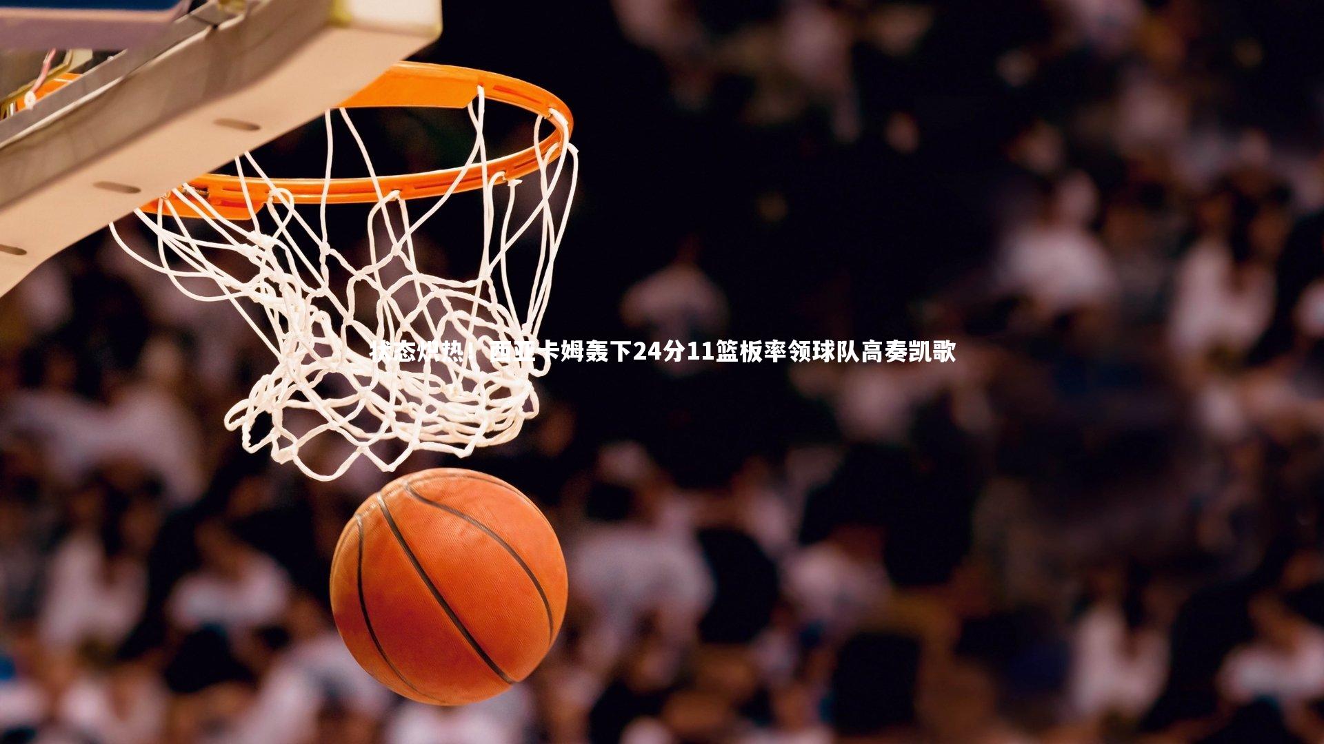 【开云app】状态炽热！西亚卡姆轰下24分11篮板率领球队高奏凯歌